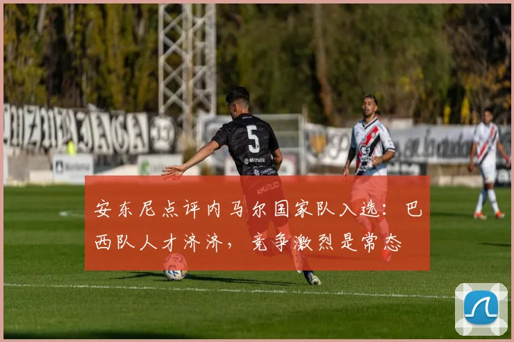 安东尼点评内马尔国家队入选:巴西队人才济济,竞争激烈是常态