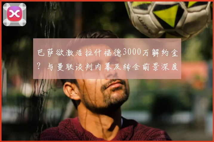 巴萨欲激活拉什福德3000万解约金?与曼联谈判内幕及转会前景深度解析