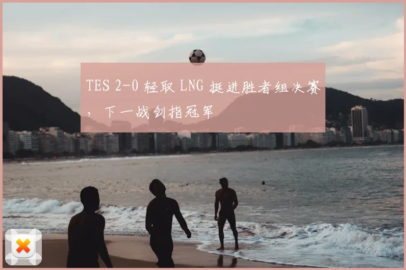 TES 2-0 轻取 LNG 挺进胜者组决赛，下一战剑指冠军