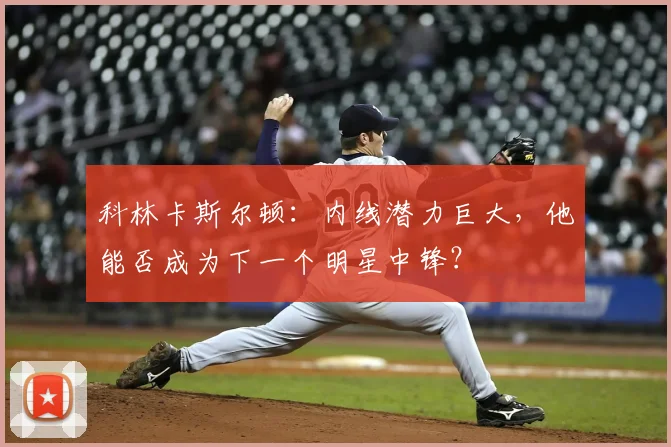 科林卡斯尔顿:内线潜力巨大,他能否成为下一个明星中锋?