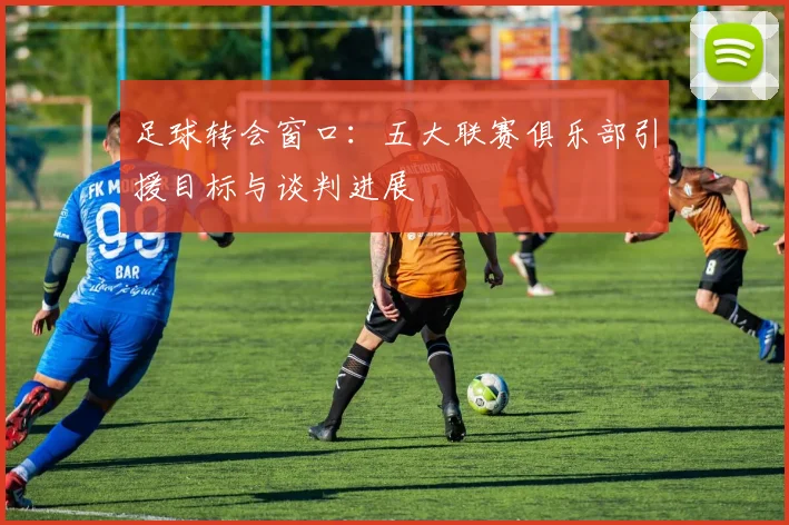 足球转会窗口：五大联赛俱乐部引援目标与谈判进展