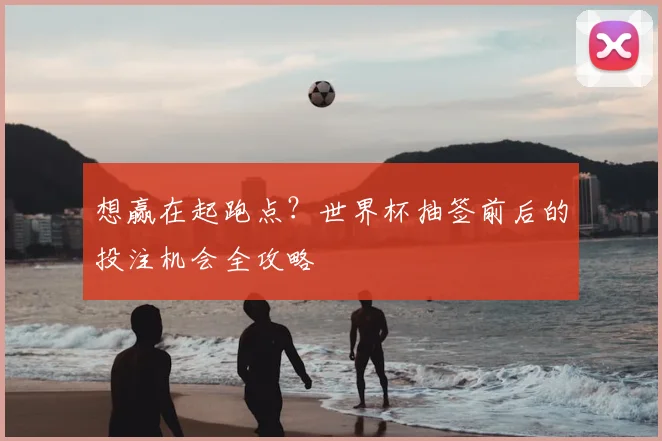想赢在起跑点？世界杯抽签前后的投注机会全攻略