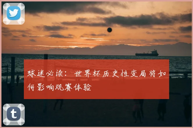 球迷必读：世界杯历史性变局将如何影响观赛体验