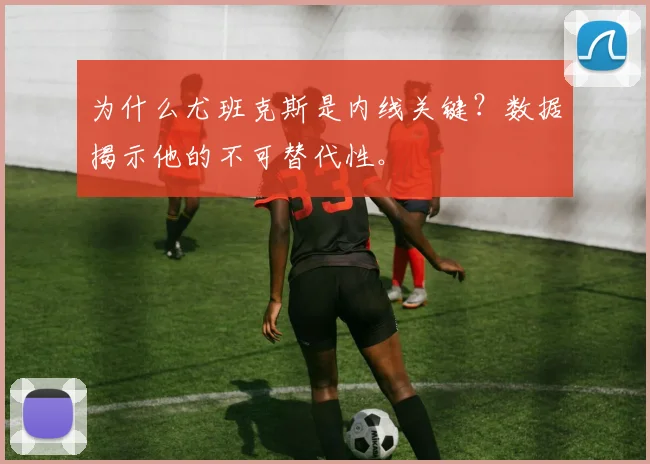 为什么尤班克斯是内线关键?数据揭示他的不可替代性。