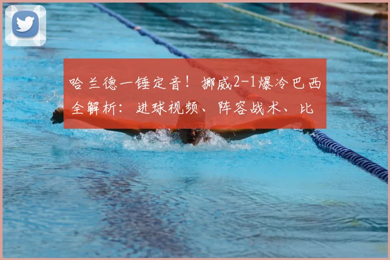 哈兰德一锤定音！挪威2-1爆冷巴西全解析：进球视频、阵容战术、比赛录像深度复盘