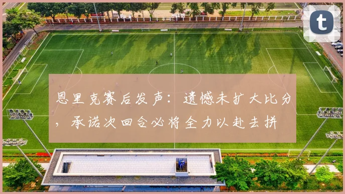 恩里克赛后发声:遗憾未扩大比分,承诺次回合必将全力以赴去拼