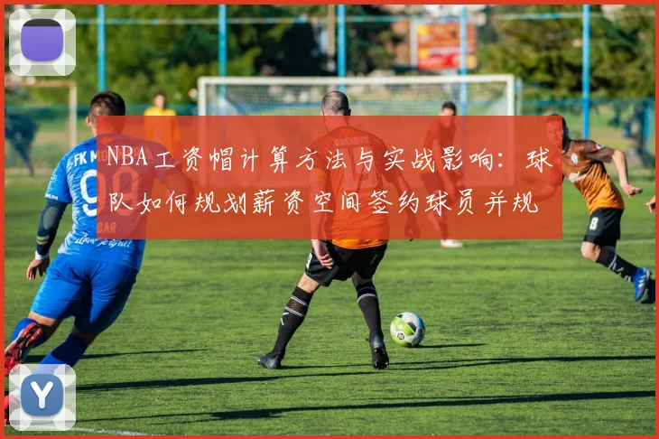 NBA工资帽计算方法与实战影响：球队如何规划薪资空间签约球员并规避奢侈税