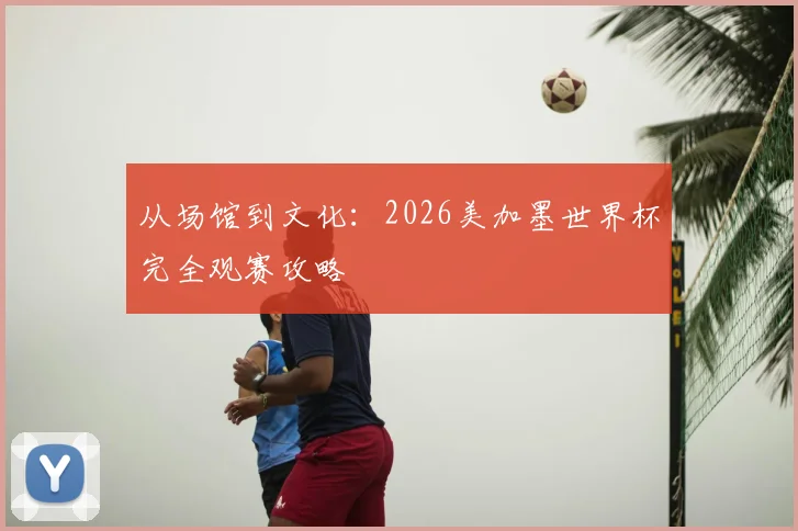 从场馆到文化:2026美加墨世界杯完全观赛攻略