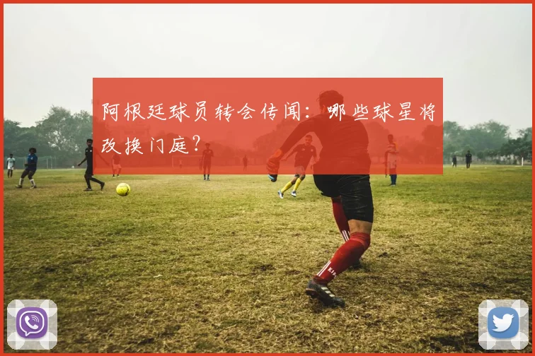 阿根廷球员转会传闻：哪些球星将改换门庭？