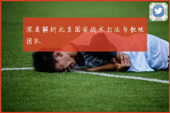 深度解析北京国安战术打法与教练团队