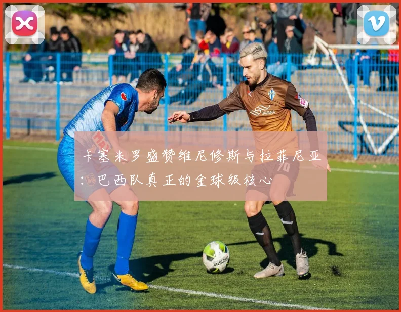 卡塞米罗盛赞维尼修斯与拉菲尼亚：巴西队真正的金球级核心