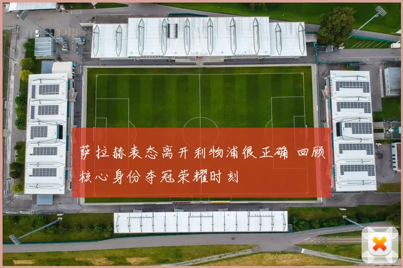 萨拉赫表态离开利物浦很正确 回顾核心身份夺冠荣耀时刻