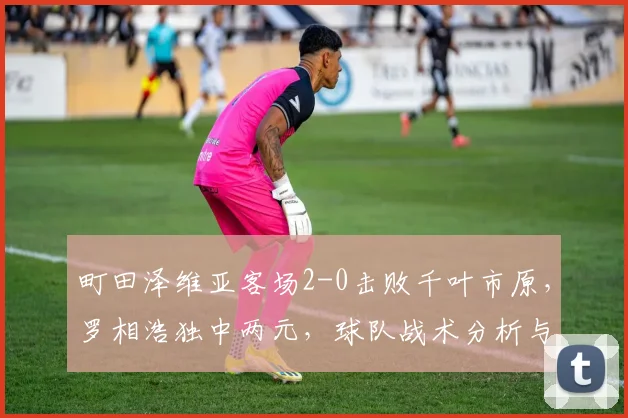 町田泽维亚客场2-0击败千叶市原，罗相浩独中两元，球队战术分析与球员表现解读