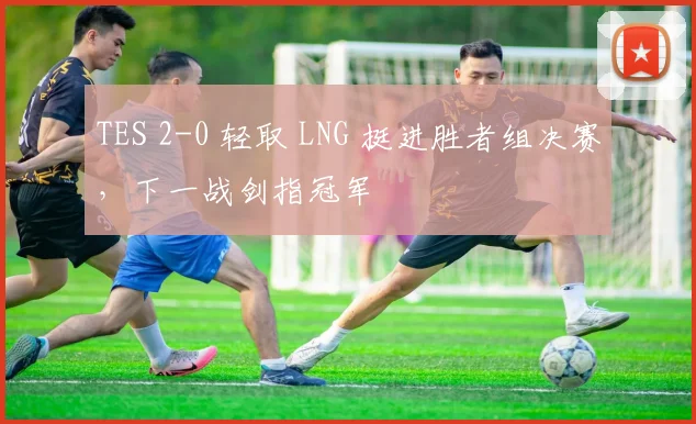 TES 2-0 轻取 LNG 挺进胜者组决赛,下一战剑指冠军