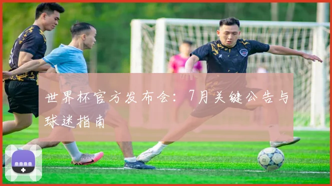 世界杯官方发布会:7月关键公告与球迷指南