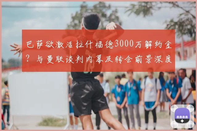 巴萨欲激活拉什福德3000万解约金?与曼联谈判内幕及转会前景深度解析