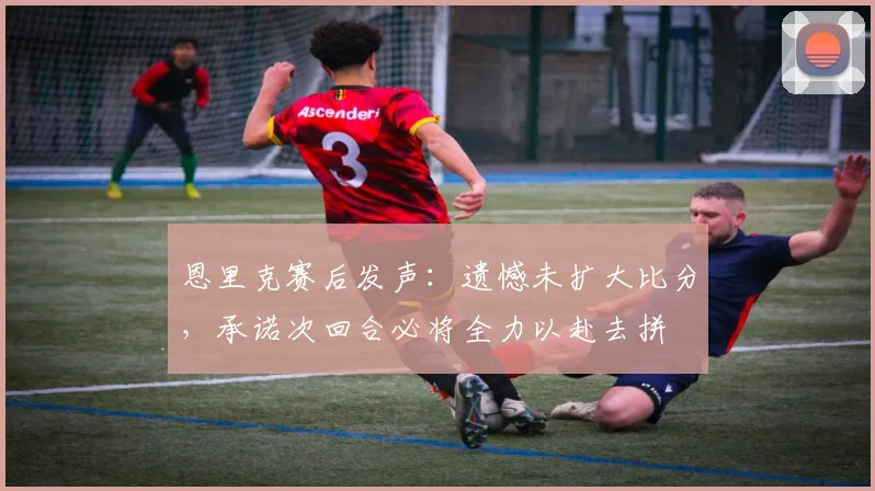 恩里克赛后发声：遗憾未扩大比分，承诺次回合必将全力以赴去拼