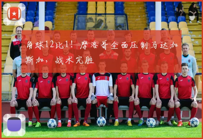 角球12比1！摩洛哥全面压制马达加斯加，战术完胜