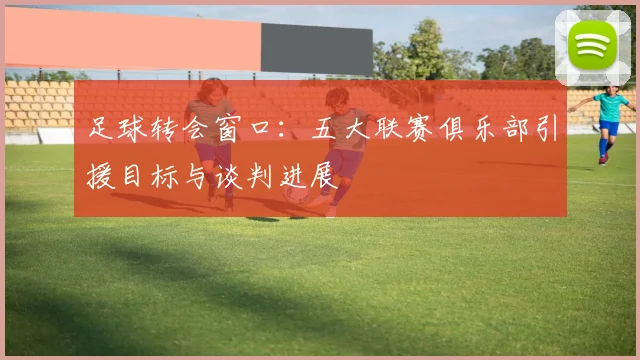 足球转会窗口：五大联赛俱乐部引援目标与谈判进展