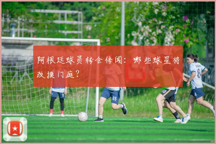 阿根廷球员转会传闻:哪些球星将改换门庭?
