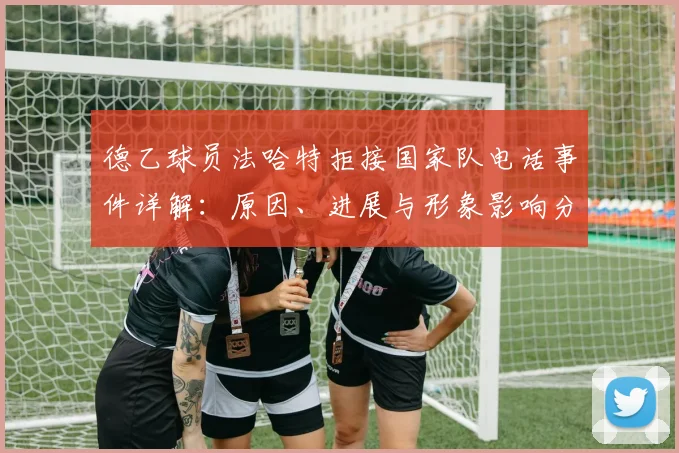 德乙球员法哈特拒接国家队电话事件详解：原因、进展与形象影响分析